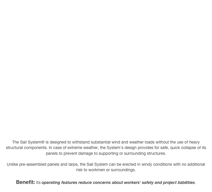 The Sail System® is designed to withstand substantial wind and weather loads without the use of heavy structural components. In case of extreme weather, the System's design provides for safe, quick collapse of its panels to prevent damage to supporting or surrounding structures.

Unlike pre-assembled panels and tarps, the Sail System can be erected in windy conditions with no additional risk to workmen or surroundings.

Benefit: Its operating features reduce concerns about workers' safety and project liabilities.
